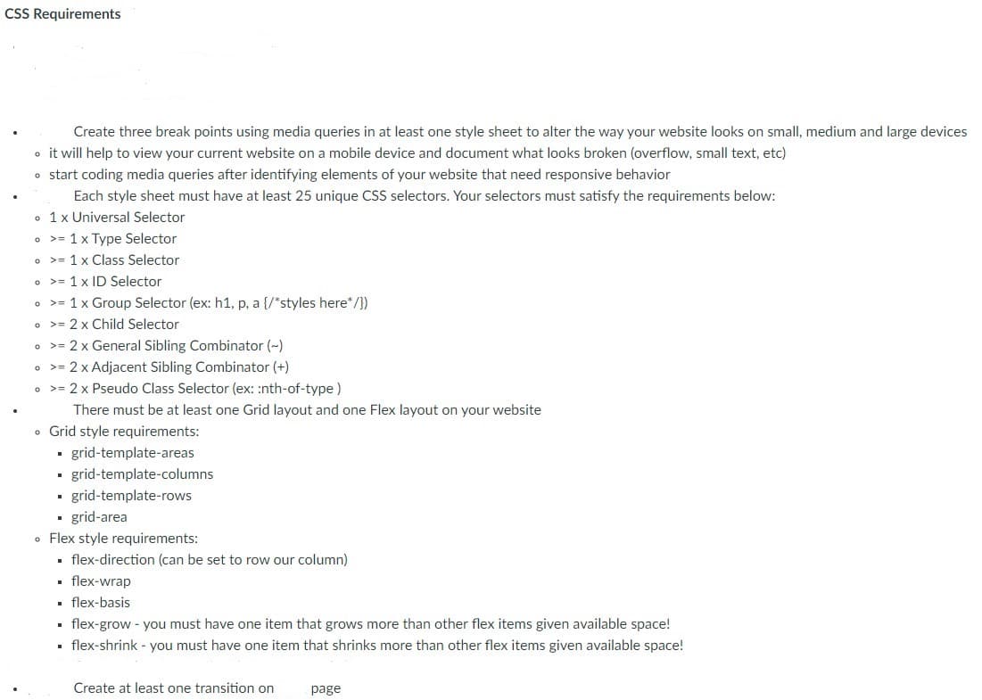 CSS Requirements
Create three break points using media queries in at least one style sheet to alter the way your website looks on small, medium and large devices
o it will help to view your current website on a mobile device and document what looks broken (overflow, small text, etc)
o start coding media queries after identifying elements of your website that need responsive behavior
Each style sheet must have at least 25 unique CSS selectors. Your selectors must satisfy the requirements below:
• 1x Universal Selector
• >= 1x Type Selector
o >= 1 x Class Selector
o >= 1 x ID Selector
• >= 1x Group Selector (ex: h1, p, a {/*styles here*/})
• >= 2 x Child Selector
o >= 2 x General Sibling Combinator (~)
o >= 2 x Adjacent Sibling Combinator (+)
• >= 2 x Pseudo Class Selector (ex: :nth-of-type)
There must be at least one Grid layout and one Flex layout on your website
• Grid style requirements:
- grid-template-areas
grid-template-columns
• grid-template-rows
• grid-area
• Flex style requirements:
. flex-direction (can be set to row our column)
• flex-wrap
• flex-basis
. flex-grow - you must have one item that grows more than other flex items given available space!
• flex-shrink - you must have one item that shrinks more than other flex items given available space!
Create at least one transition on
page
