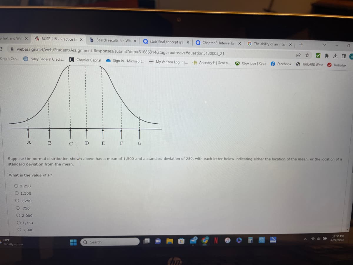 E-Text and Wel x W BUSE 115- Practice Ex X b Search results for 'Wh x Q stats final concept q's X QChapter 8: Interval Est X
C webassign.net/web/Student/Assignment-Responses/submit?dep=31686314&tags-autosave#question5130003_21
Sign in - Microsoft...
Credit Car...
Navy Federal Credit.... C Chrysler Capital
A
60°F
Mostly sunny
B C D E F
What is the value of F?
O2,250
O 1,500
O 1,250
O 750
O2,000
O 1,750
O 1,000
G
Q Search
www
My Verizon Log In I... Ancestry | Geneal...
Suppose the normal distribution shown above has a mean of 1,500 and a standard deviation of 250, with each letter below indicating either the location of the mean, or the location of a
standard deviation from the mean.
G The ability of an inter X +
Chn
Xbox Live | Xbox
Facebook STRICARE West ✔TurboTax
NOFO
4
12:50 PM
4/27/2023
Ō