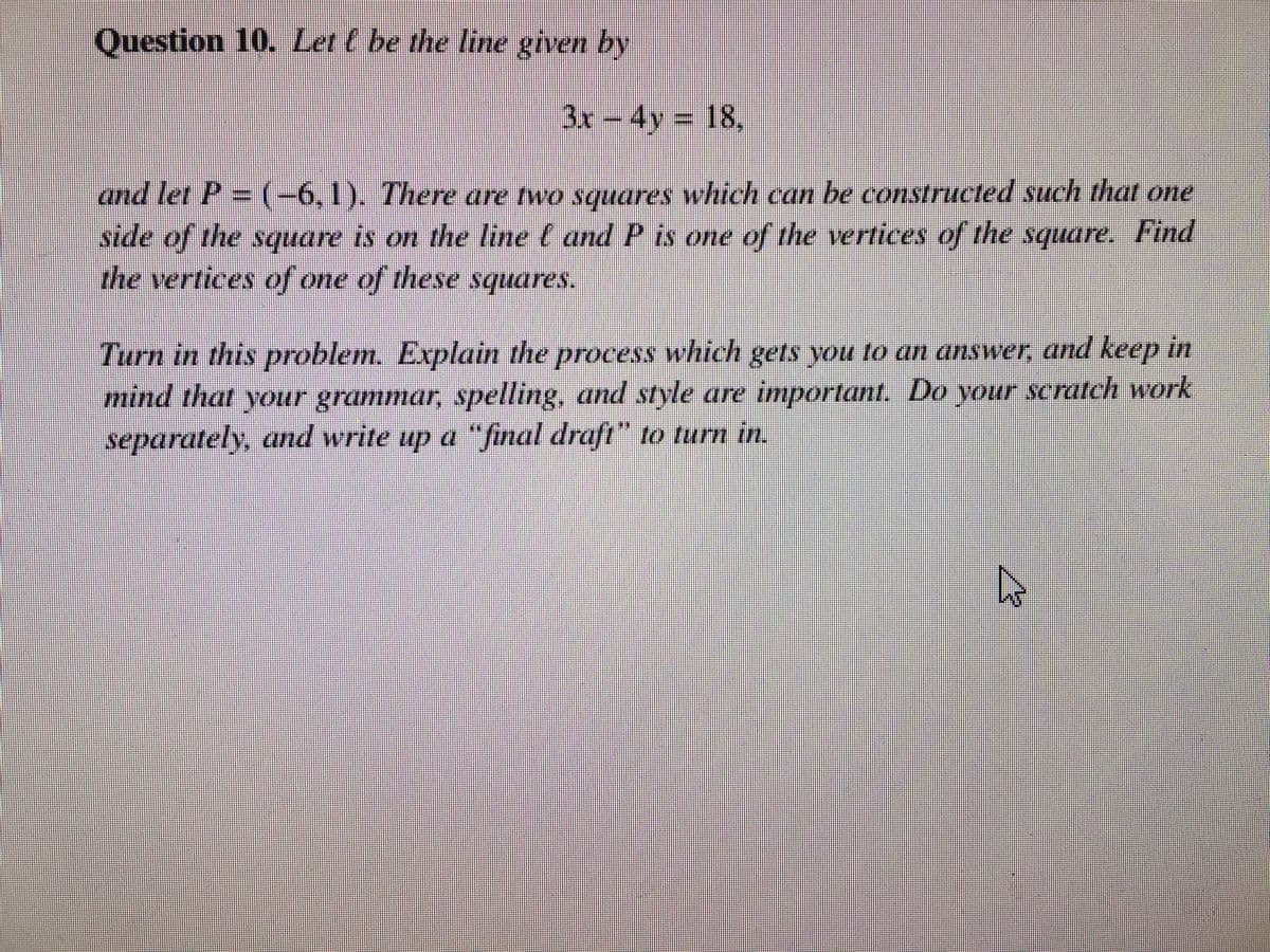 Question 10. Let ( be the line given by
3x – 4y = 18,
and let P = (–6,1). There are two squares which can be constructed such that one
side of the square is on the line l and P is one of the vertices of the square. Find
the vertices of one of these squares.
Turn in this problem. Explain the process which gets you to an answer, and keep in
mind that your grammar, spelling, and style are important. Do your scratch work
separately, and write up a “final draft” to turn in.
4