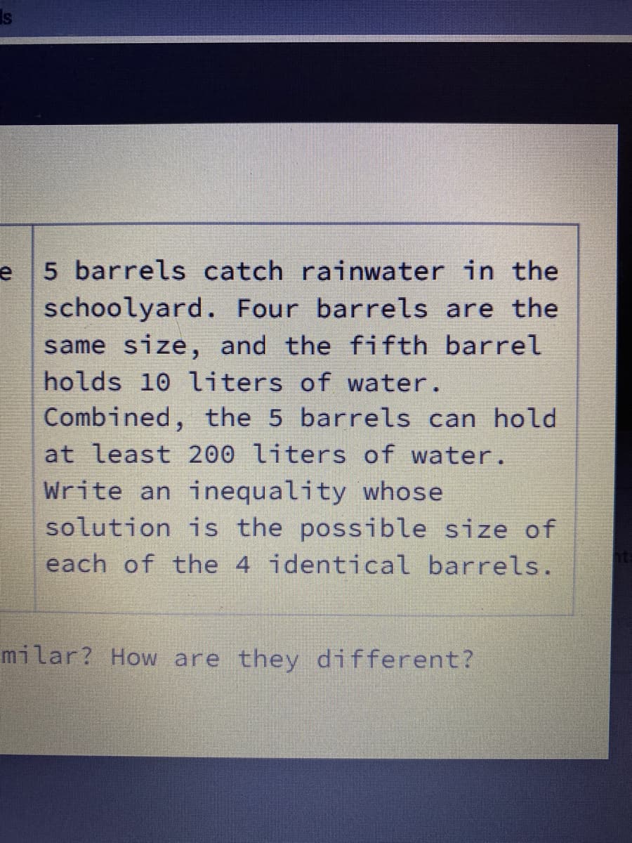 5 barrels catch rainwater in the
schoolyard. Four barrels are the
same size, and the fifth barrel
holds 10 liters of water.
Combined, the 5 barrels can hold
at least 200 liters of water.
Write an inequality whose
solution is the possible size of
each of the 4 identical barrels.
milar? How are they different?
