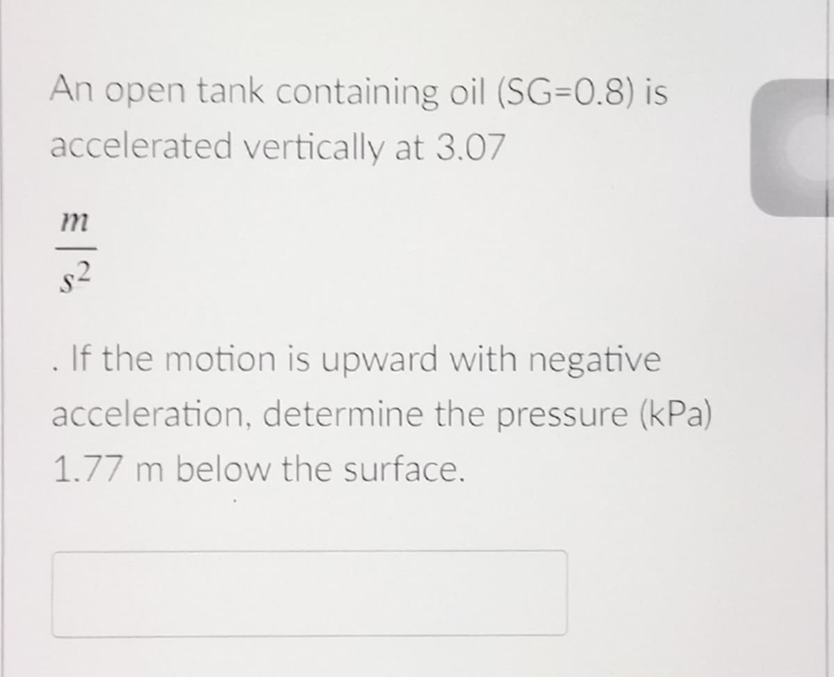 An open tank containing oil (SG=0.8) is
accelerated vertically at 3.07
s2
If the motion is upward with negative
acceleration, determine the pressure (kPa)
1.77 m below the surface.
