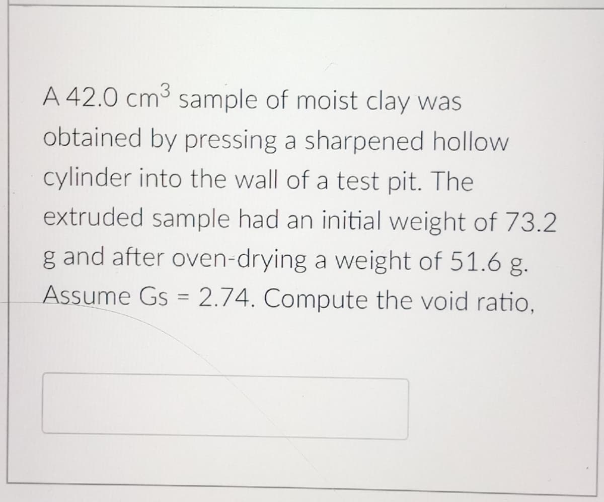 A 42.0 cm3 sample of moist clay was
obtained by pressing a sharpened hollow
cylinder into the wall of a test pit. The
extruded sample had an initial weight of 73.2
g and after oven-drying a weight of 51.6 g.
Assume Gs = 2.74. Compute the void ratio,
