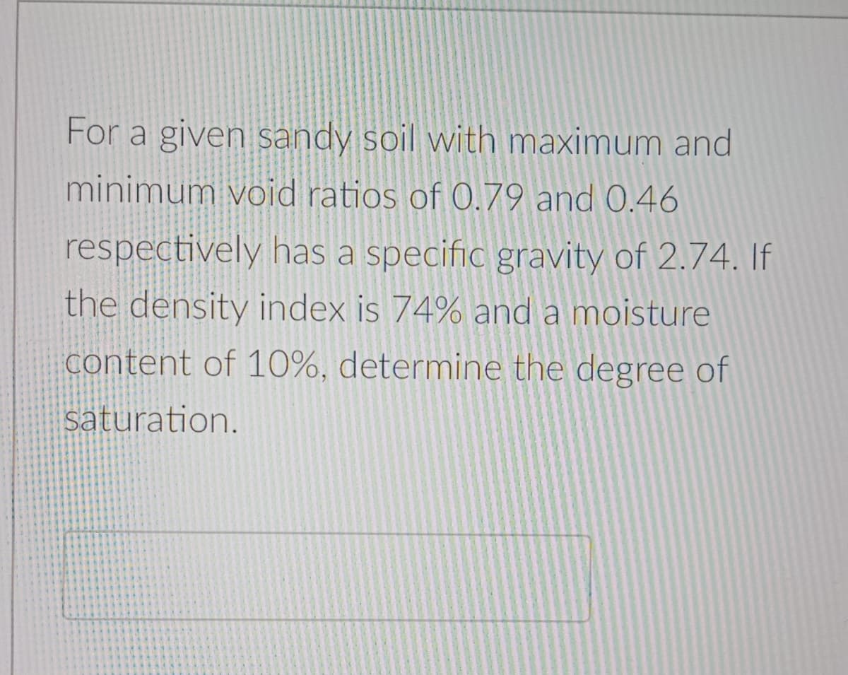 For a given sandy soil with maximum and
minimum void ratios of 0.79 and 0.46
respectively has a specific gravity of 2.74. If
the density index is 74% and a moisture
content of 10%, determine the degree of
saturation.
