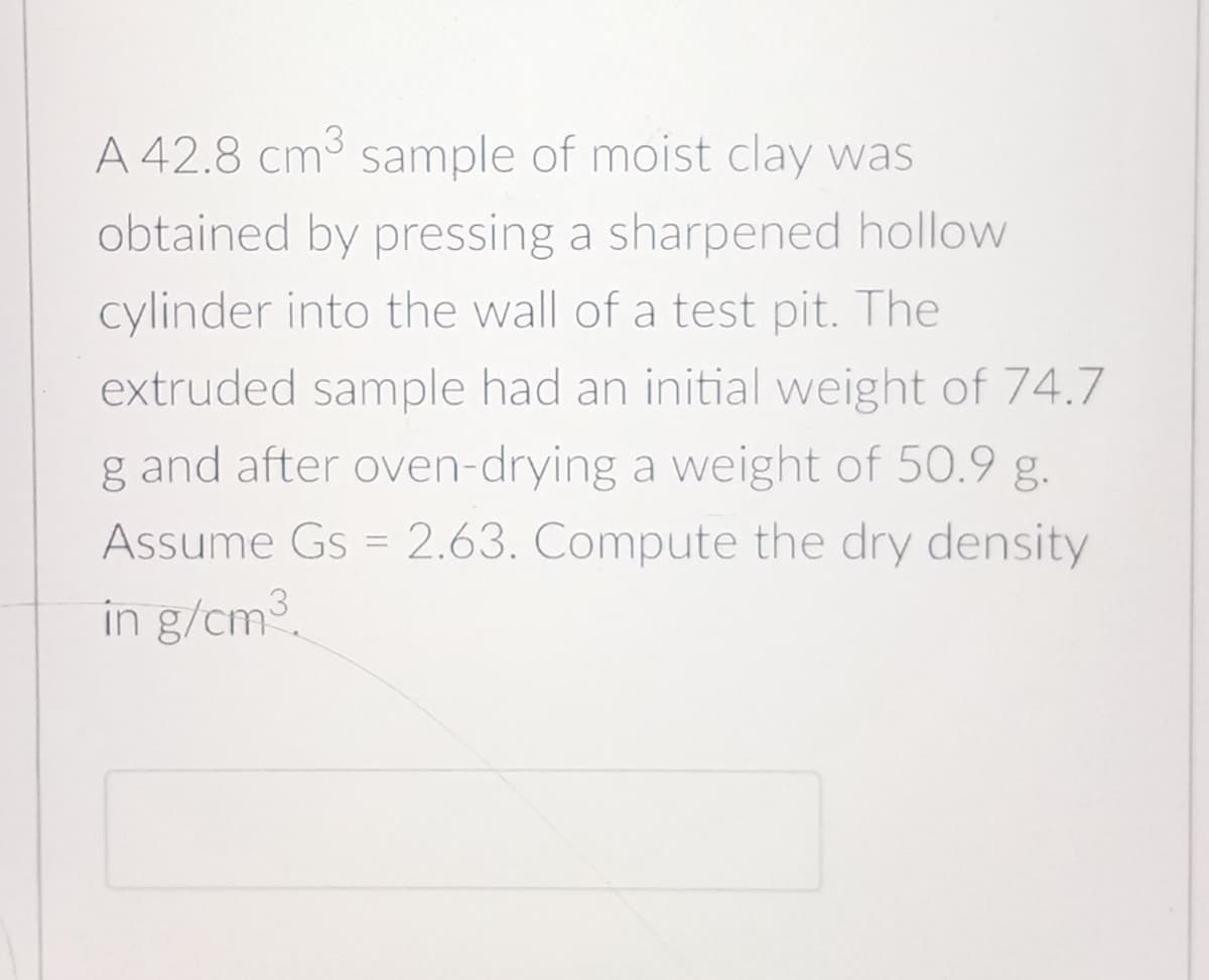 A 42.8 cm3 sample of moist clay was
obtained by pressing a sharpened hollow
cylinder into the wall of a test pit. The
extruded sample had an initial weight of 74.7
g and after oven-drying a weight of 50.9 g.
Assume Gs = 2.63. Compute the dry density
%3D
in g/cm.
