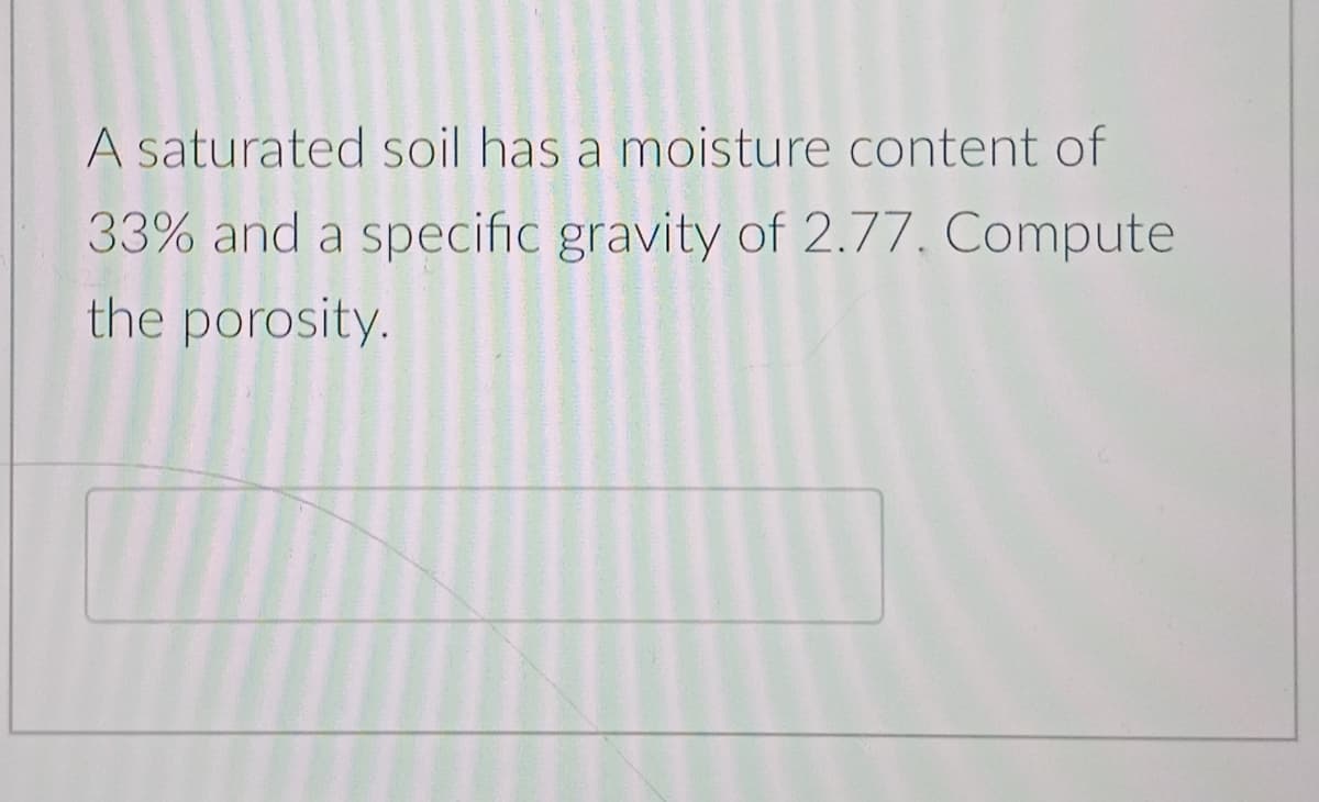 A saturated soil has a moisture content of
33% and a specific gravity of 2.77. Compute
the porosity.
