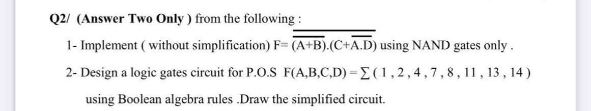 Q2/ (Answer Two Only ) from the following:
1- Implement ( without simplification) F= (A+B).(C+A.D) using NAND gates only.
2- Design a logic gates circuit for P.o.S F(A,B,C,D) =E(1,2,4,7,8, 11, 13 , 14 )
using Boolean algebra rules .Draw the simplified circuit.
