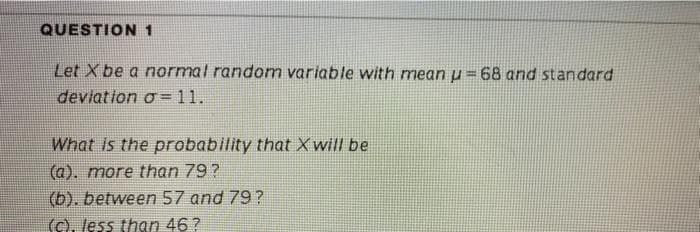 QUESTION 1
Let X be a normal random variable with mean u = 68 and standard
deviation o =11.
What is the probability that Xwill be
(a). more than 79?
(b). between 57 and 79?
(c), less than 46?
