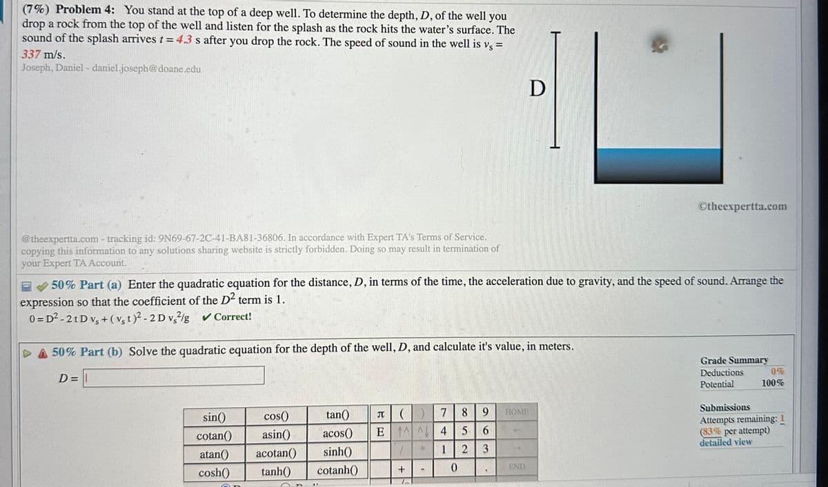 (7%) Problem 4: You stand at the top of a deep well. To determine the depth, D, of the well you
drop a rock from the top of the well and listen for the splash as the rock hits the water's surface. The
sound of the splash arrives t = 4.3 s after you drop the rock. The speed of sound in the well is vs =
337 m/s.
Joseph, Daniel - daniel.joseph@doane.edu
@theexpertta.com - tracking id: 9N69-67-2C-41-BA81-36806. In accordance with Expert TA's Terms of Service.
copying this information to any solutions sharing website is strictly forbidden. Doing so may result in termination of
your Expert TA Account.
E 50% Part (a) Enter the quadratic equation for the distance, D, in terms of the time, the acceleration due to gravity, and the speed of sound. Arrange the
expression so that the coefficient of the D2 term is 1.
0 =D²-2 t D vs + (vst)²-2D vs2/g ✔ Correct!
DA 50% Part (b) Solve the quadratic equation for the depth of the well, D, and calculate it's value, in meters.
D=1
sin()
cotan()
atan()
cosh()
cos()
asin()
acotan()
tanh()
tan()
acos()
sinh()
cotanh()
JT
8
5
E
2
()
1
+
L
PP
7
4
1
0
D
9 HOME
6
3
END
Otheexpertta.com
Grade Summary
Deductions
Potential
0%
100%
Submissions
Attempts remaining: 1
(83% per attempt)
detailed view