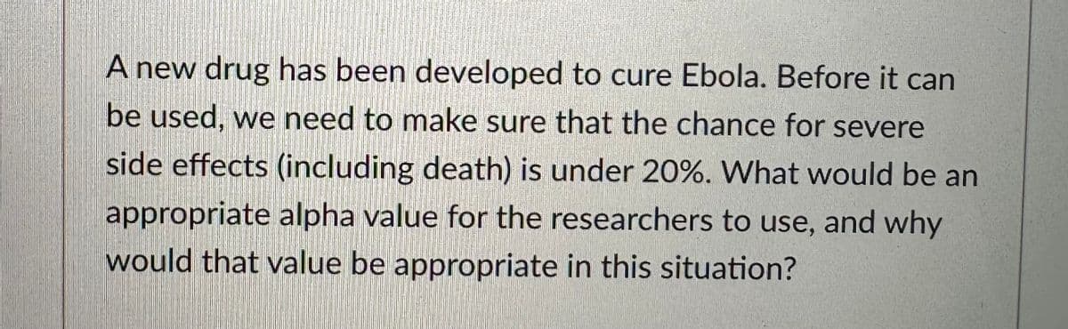 A new drug has been developed to cure Ebola. Before it can
be used, we need to make sure that the chance for severe
side effects (including death) is under 20%. What would be an
appropriate alpha value for the researchers to use, and why
would that value be appropriate in this situation?