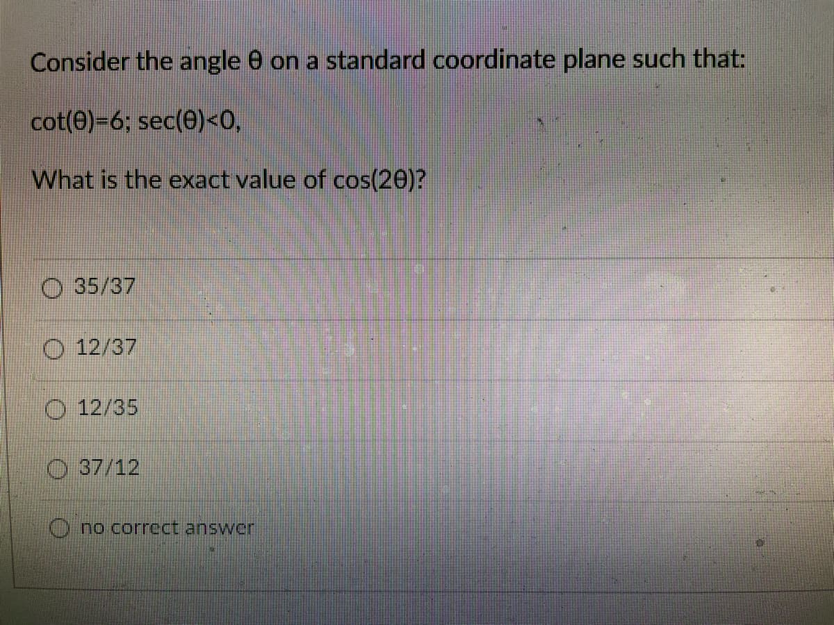 Consider the angle 0 on a standard coordinate plane such that:
cot(0)=6; sec(0)<0,
What is the exact value of cos(20)?
O 35/37
O 12/37
O 12/35
O 37/12
)no.correct answer
