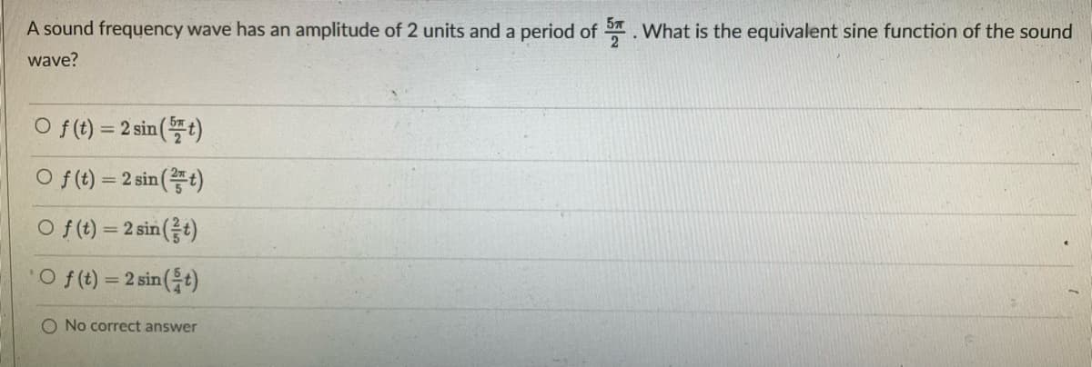 A sound frequency wave has an amplitude of 2 units and a period of .What is the equivalent sine function of the sound
2
wave?
O f() %=D2sin(뜰)
O f(t) = 2 sin (t)
o f(0) %3D2sin(금)
O f (t) = 2 sin (t)
O No correct answer
