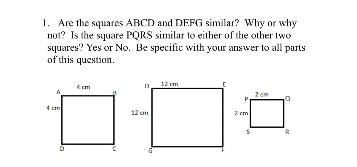 1. Are the squares ABCD and DEFG similar? Why or why
not? Is the square PQRS similar to either of the other two
squares? Yes or No. Be specific with your answer to all parts
of this question.
12 cm
4 cm
2 cm
P
А
4 cm
2 cm
12 cm
