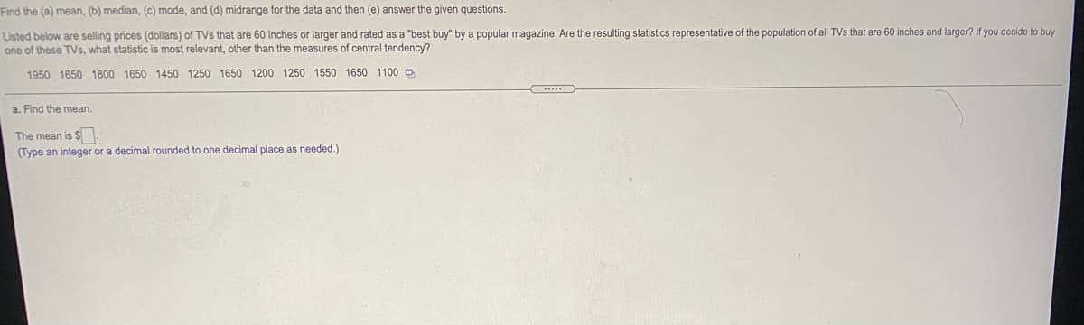 Find the (a) mean, (b) median, (c) mode, and (d) midrange for the data and then (e) answer the given questions.
Listed below are selling prices (dollars) of TVs that are 60 inches or larger and rated as a "best buy" by a popular magazine. Are the resulting statistics representative of the population of all TVs that are 60 inches and larger? If you decide to buy
one of these TVs, what statistic is most relevant, other than the measures of central tendency?
1950 1650 1800 1650 1450 1250 1650 1200 1250 1550 1650 1100 D
a. Find the mean.
The mean is $
(Type an integer or a decimal rounded to one decimal place as needed.)
