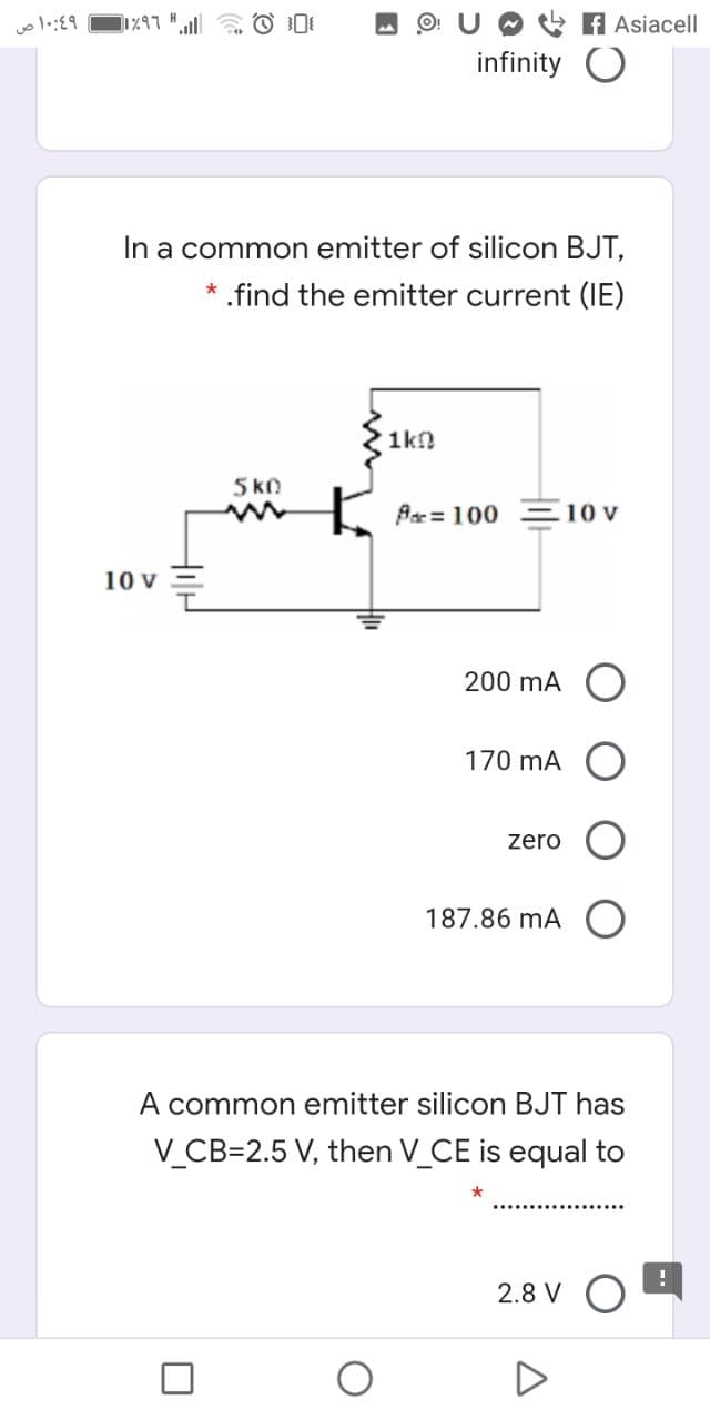 O + A Asiacell
infinity O
In a common emitter of silicon BJT,
.find the emitter current (IE)
1k!
5kO
{ Pa= 100
10 v
200 mA
170 mA
zero
187.86 mA
A common emitter silicon BJT has
V_CB=2.5 V, then V_CE is equal to
2.8 V O
