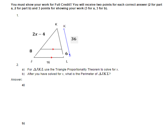 You must show your work for Full Credit! You will receive two points for each correct answer (2 for part
a, 2 for part b) and 3 points for showing your work (3 for a, 3 for b).
1.
K
K
2х — 4
36
8
16
L
2.
a) For AJKL use the Triangle Proportionality Theorem to solve for x.
b) After you have solved for x, what is the Perimeter of AJKL?
Answer:
a)
b)
