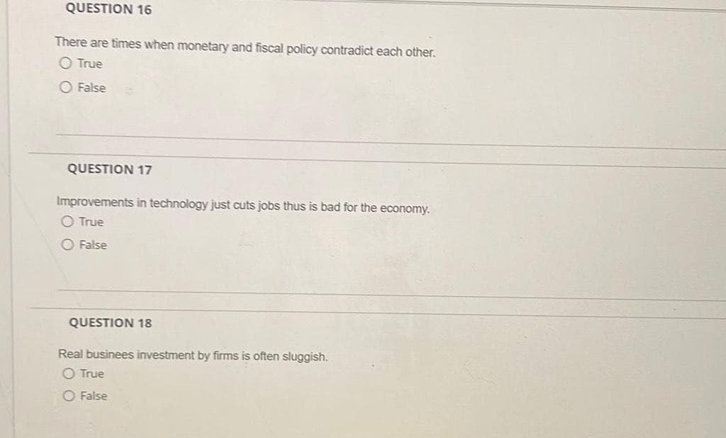 QUESTION 16
There are times when monetary and fiscal policy contradict each other.
O True
O False
QUESTION 17
Improvements in technology just cuts jobs thus is bad for the economy.
True
O False
QUESTION 18
Real businees investment by firms is often sluggish.
O True
O False