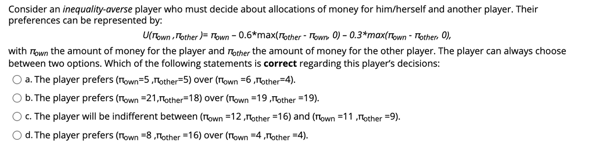 Consider an inequality-averse player who must decide about allocations of money for him/herself and another player. Their
preferences can be represented by:
U(Town, Mother) = Town - 0.6*max(¹other - Town, 0) – 0.3*max(¹own - Mother, 0),
with Town the amount of money for the player and other the amount of money for the other player. The player can always choose
between two options. Which of the following statements is correct regarding this player's decisions:
a. The player prefers (Town-5,other-5) over (Town =6,other-4).
b. The player prefers (Town =21,Пother-18) over (Town =19,other =19).
c. The player will be indifferent between (Town =12,Пother =16) and (Town 11,other =9).
d. The player prefers (Town 8,¹other =16) over (Town =4,"other =4).