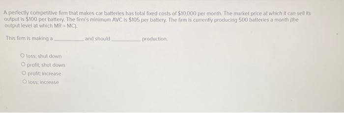 A perfectly competitive firm that makes car batteries has total fixed costs of $10,000 per month. The market price at which it can sell its
output is $100 per battery. The firm's minimum AVC Is $105 per battery. The firm is currently producing 500 batteries a month (the
output level at which MR=MC).
This firm is making a
O loss, shut down
O profit, shut down
O profit: increase
O loss; increase
and should.
production