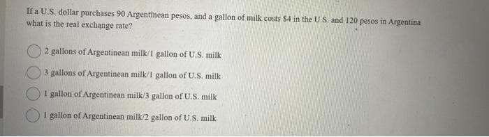 If a U.S. dollar purchases 90 Argentinean pesos, and a gallon of milk costs $4 in the U.S. and 120 pesos in Argentina
what is the real exchange rate?
2 gallons of Argentinean milk/1 gallon of U.S. milk
3 gallons of Argentinean milk/1 gallon of U.S. milk
1 gallon of Argentinean milk/3 gallon of U.S. milk
I gallon of Argentinean milk/2 gallon of U.S. milk