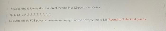 Consider the following distribution of income in a 12-person economy.
(1.1, 1.5, 1.5, 2, 2, 2, 2, 3, 3, 3, 3).
Calculate the P₂ FGT poverty measure assuming that the poverty line is 1.8 (Round to 3 decimal places)