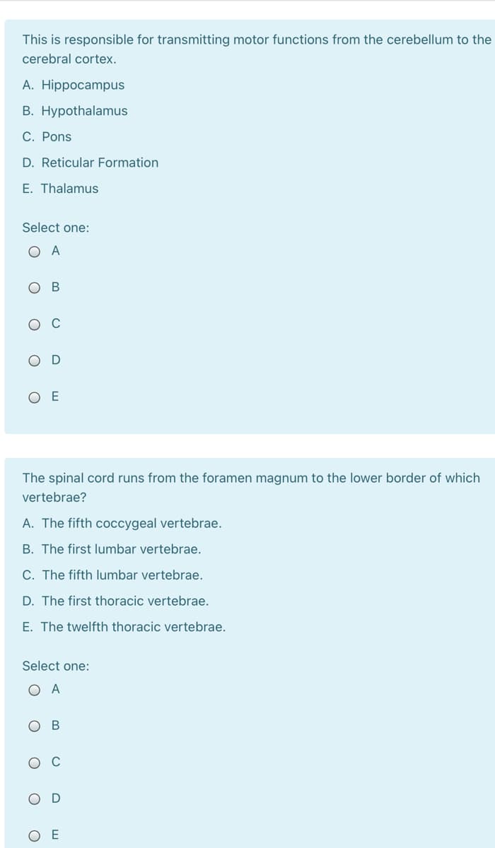 This is responsible for transmitting motor functions from the cerebellum to the
cerebral cortex.
A. Hippocampus
B. Hypothalamus
C. Pons
D. Reticular Formation
E. Thalamus
Select one:
O A
В
O E
The spinal cord runs from the foramen magnum to the lower border of which
vertebrae?
A. The fifth coccygeal vertebrae.
B. The first lumbar vertebrae.
C. The fifth lumbar vertebrae.
D. The first thoracic vertebrae.
E. The twelfth thoracic vertebrae.
Select one:
O A
ов
ш
