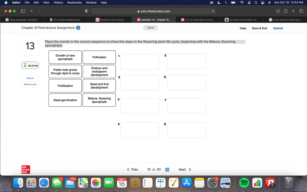 Safari File Edit View History Bookmarks Window Help
W https://uploads-ssl.webfl...
Chapter 31 Post-lecture Assignment i
13
8
00:27:48
eBook
References
Mc
Graw
Hill
300
000
N Ch 31 How flowering pla...
www/wp
✪
Growth of new
sporophyte
Pollen tube grows
through style to ovary
Fertilization
Seed germination
Place the events in the correct sequence to show the steps in the flowering plant life cycle, beginning with the Mature, flowering
sporophyte.
1,475
McGraw-Hill Connect
280
Pollination
Embryo and
endosperm
development
Seed and fruit
development
Mature, flowering
sporophyte
1
2
3
OCT
16
ezto.mheducation.com
M Question 13 - Chapter 31...
< Prev
Saved
13 of 20
5
6
7
M 31.1 An Overview of Flow...
8
Next >
9 TA
2
Success Confirmation of...
@
Help Save & Exit
(((
Sun Oct 16 12:54 PM
From what structure doe...
Submit