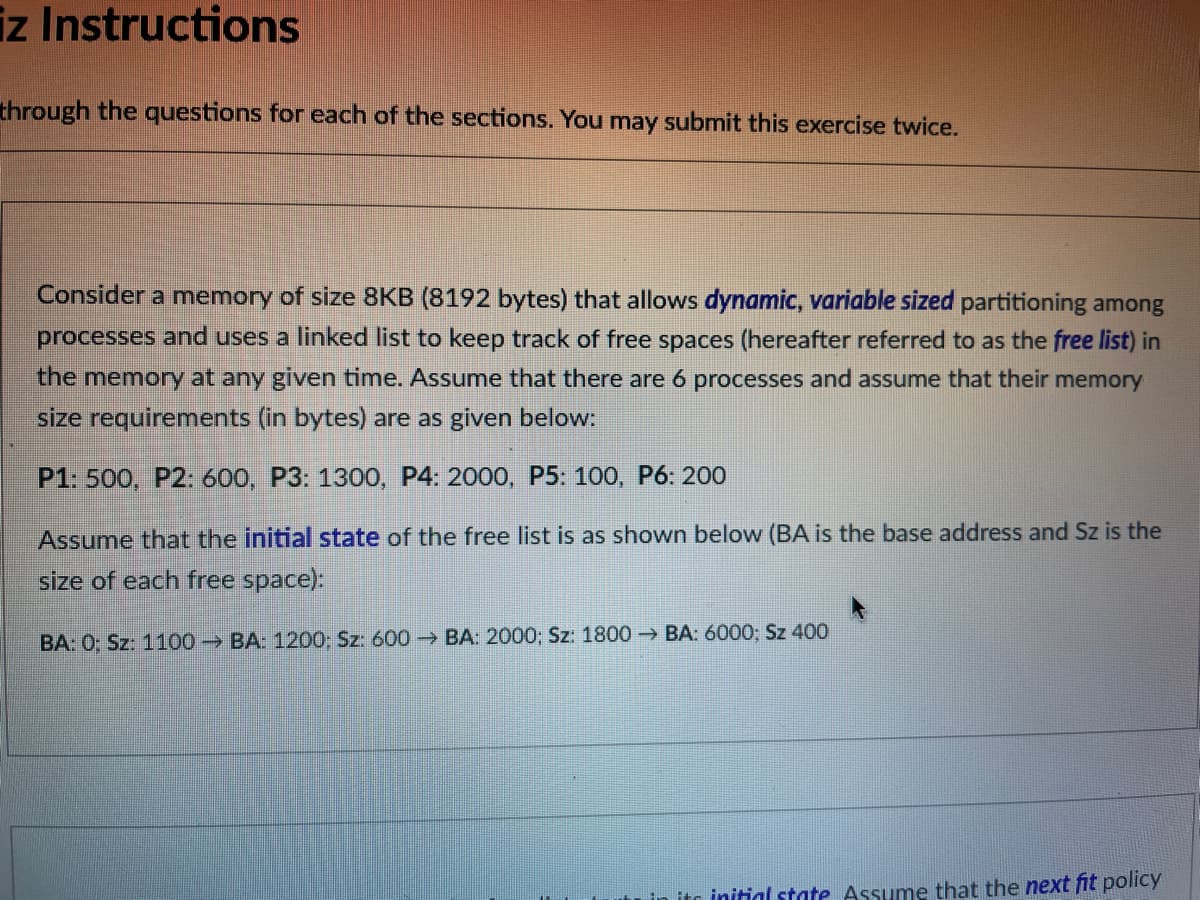 iz Instructions
through the questions for each of the sections. You may submit this exercise twice.
Consider a memory of size 8KB (8192 bytes) that allows dynamic, variable sized partitioning among
processes and uses a linked list to keep track of free spaces (hereafter referred to as the free list) in
the memory at any given time. Assume that there are 6 processes and assume that their memory
size requirements (in bytes) are as given below:
P1: 500, P2: 600, P3: 1300, P4: 2000, P5: 100, P6: 200
Assume that the initial state of the free list is as shown below (BA is the base address and Sz is the
size of each free space):
BA: 0; Sz: 1100 BA: 1200: Sz: 600 BA: 2000; Sz: 1800→BA: 6000; Sz 400
in its initial state Assume that the next fit policy