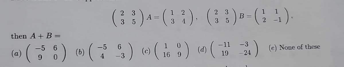 2
1
(3 3 ) 4 = ( 3
A
2 ).
4
then A + B =
-5
-5
6
(a)
¹) ( 55 6) (6) († 23) © ( 1
(c)
9
4 -3
16 9
0
)
2 3
( 3 ³ ) B = ( 2¹ ).
35
(d)
-11 -3
(12)
19
-24
(e) None of these