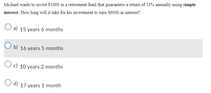 Michael wants to invest $5000 in a retirement fund that guarantees a return of 11% annually using simple
interest. How long will it take for his investment to earn $9000 in interest?
a) 15 years 6 months
Ob) 16 years 5 months
O c) 10 years 2 months
O d) 17 years 1 month