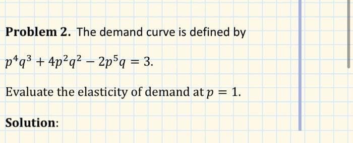 Problem 2. The demand curve is defined by
p¹q³ + 4p²q² - 2p5q = 3.
Evaluate the elasticity of demand at p = 1.
Solution: