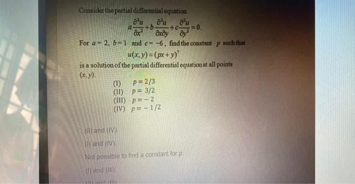 Consider the partial differential equation
a
au d'u d'u
+b. +c- =0.
axdy dy
ax²
For a 2, b-1 and c= -6, find the constant p such that
u(x,y)=(px + y)²
is a solution of the partial differential equation at all points
(x, y).
(1)
(11)
(III)
(IV)
p=2/3
p = 3/2
p = -2
p= -1/2
(II) and (IV)
(1) and (IV)
Not possible to find a constant for p.
(1) and (III)
is and S