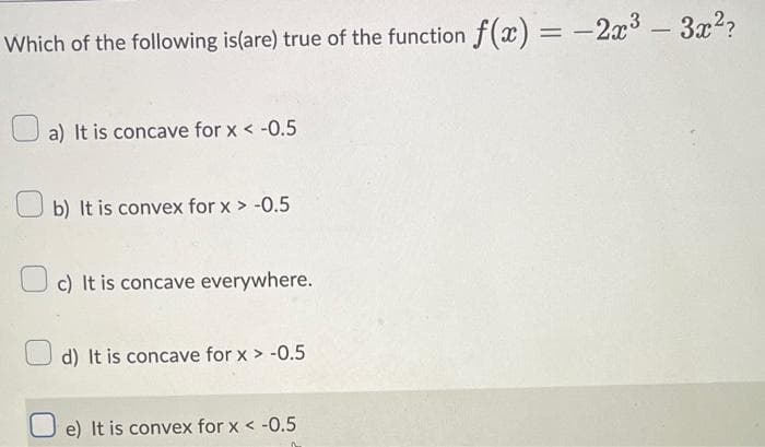 Which of the following is(are) true of the function f(x) = -2x³3 - 3x²?
a) It is concave for x < -0.5
b) It is convex for x > -0.5
c) It is concave everywhere.
d) It is concave for x > -0.5
e) It is convex for x < -0.5