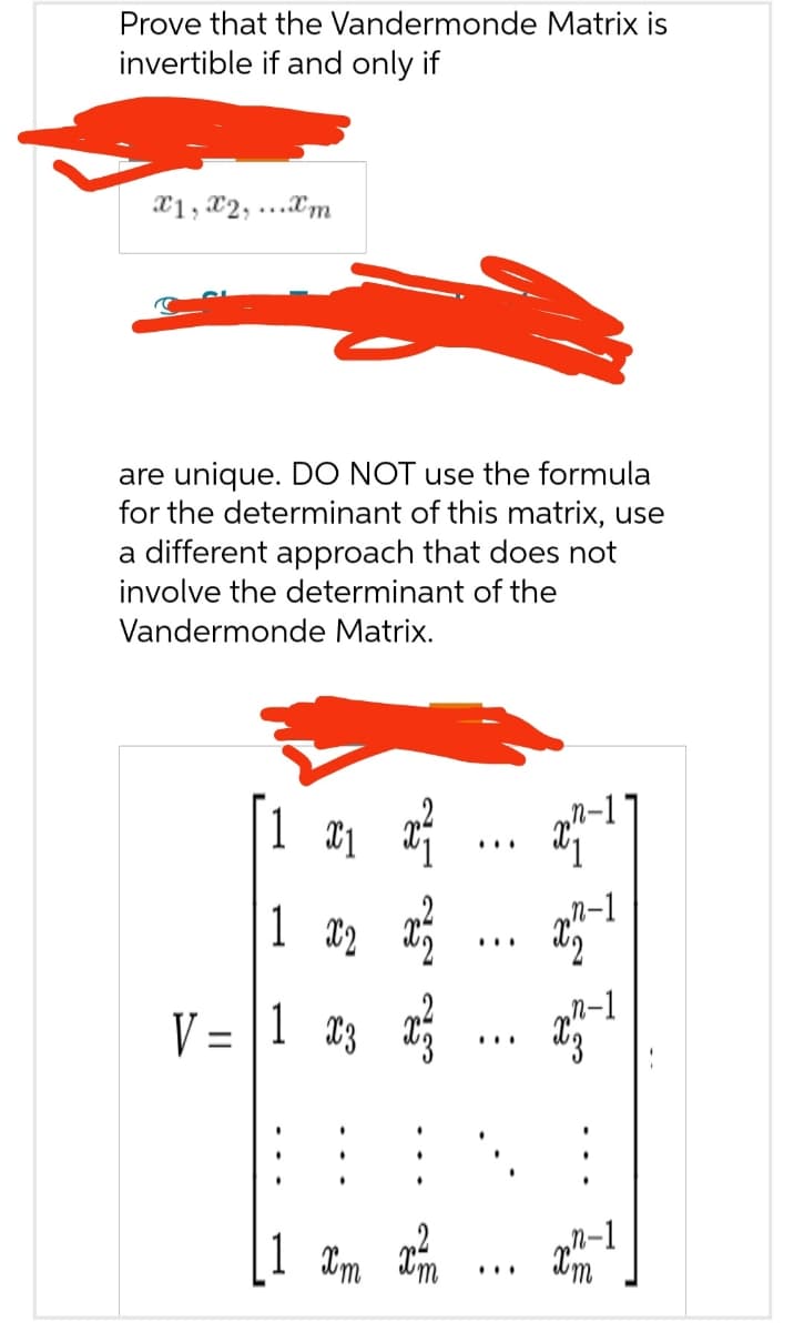 Prove that the Vandermonde Matrix is
invertible if and only if
x1,x2,...xm
are unique. DO NOT use the formula
for the determinant of this matrix, use
a different approach that does not
involve the determinant of the
Vandermonde Matrix.
1x₁x²
1 x ₂ x ²
2
V = 1 x3x²
1 xm x²/
:
I IS IS
x7-
xn-1
n-1
xm