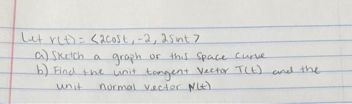 Lut ret) = <2cost, -2, 25int 7
a) Sketch a
graph or this Space Curve
b) Find the unit tangent Vector T(t) and the
unit
normal Vector Nit)