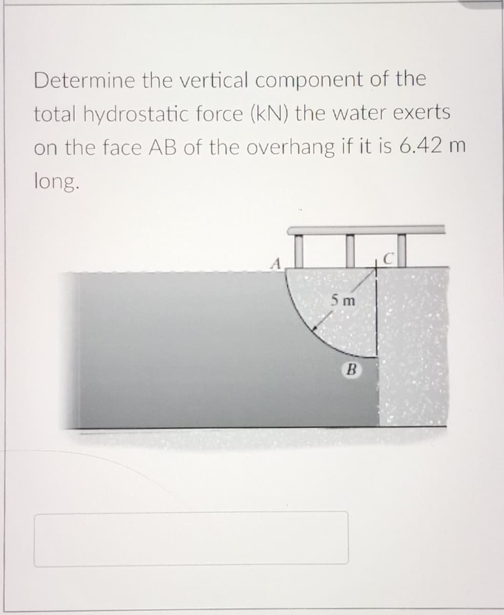 Determine the vertical component of the
total hydrostatic force (kN) the water exerts
on the face AB of the overhang if it is 6.42 m
long.
5 m
