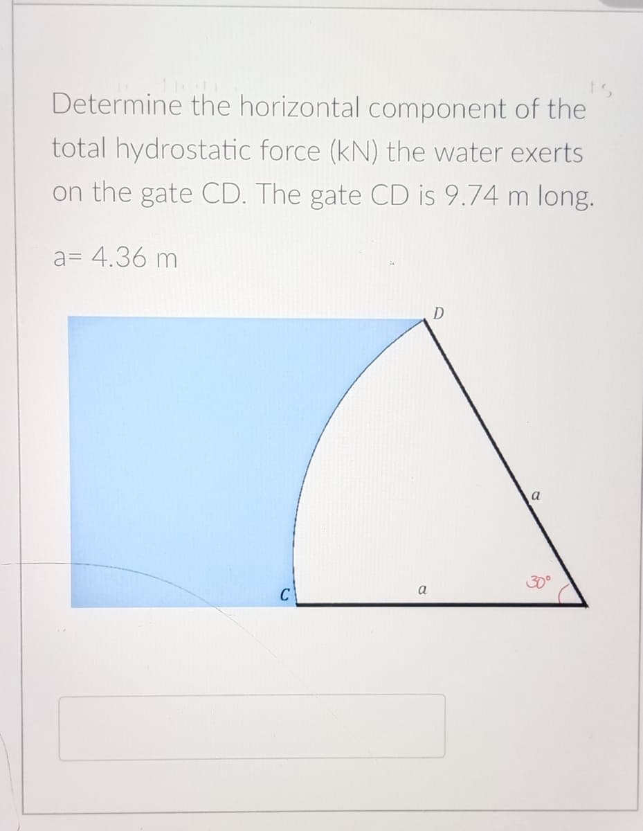 Determine the horizontal component of the
total hydrostatic force (kN) the water exerts
on the gate CD. The gate CD is 9.74 m long.
a= 4.36 m
30°
a
C
