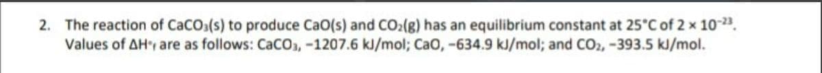 2. The reaction of CaCOs(s) to produce CaO(s) and CO2(g) has an equilibrium constant at 25°C of 2 x 10-23.
Values of AH', are as follows: CaCO3, -1207.6 kJ/mol; Cao, -634.9 kJ/mol; and CO2, -393.5 kJ/mol.
