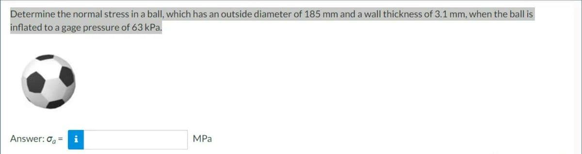 Determine the normal stress in a ball, which has an outside diameter of 185 mm and a wall thickness of 3.1 mm, when the ball is
inflated to a gage pressure of 63 kPa.
Answer: a = i
MPa
IN