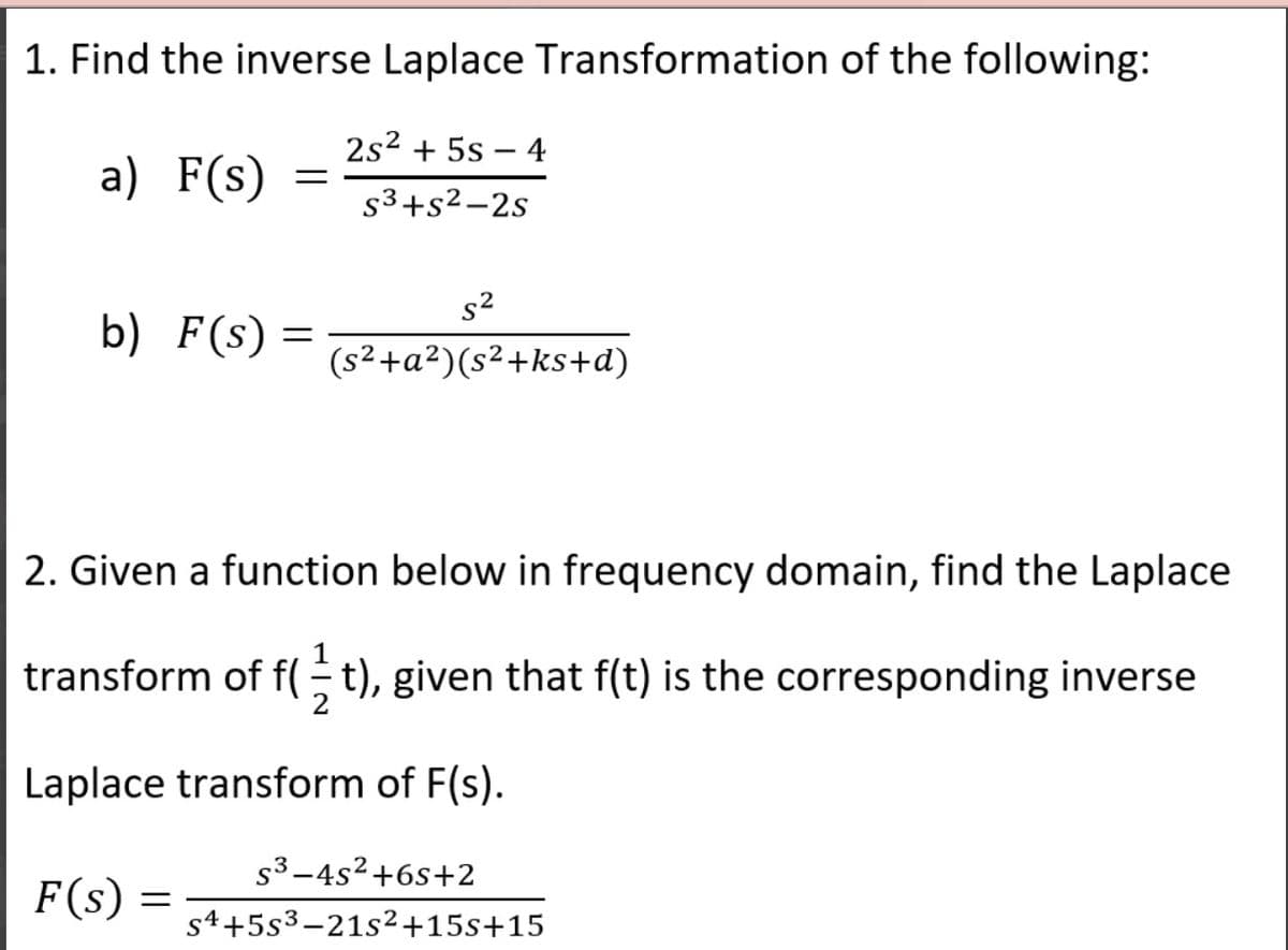 1. Find the inverse Laplace Transformation of the following:
2s2 + 5s – 4
a) F(s)
s3+s2-2s
s2
b) F(s)
(s²+a²)(s²+ks+d)
2. Given a function below in frequency domain, find the Laplace
transform of f( t), given that f(t) is the corresponding inverse
Laplace transform of F(s).
s3-4s²+6s+2
F(s) =
s4+5s3-21s²2+15s+15
