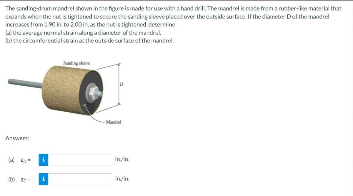 The sanding-drum mandrel shown in the figure is made for use with a hand drill. The mandrel is made from a rubber-like material that
expands when the nut is tightened to secure the sanding sleeve placed over the outside surface. If the diameter D of the mandrel
increases from 1.90 in. to 2.00 in. as the nut is tightened, determine
(a) the average normal strain along a diameter of the mandrel.
(b) the circumferential strain at the outside surface of the mandrel.
Sanding sleeve
Answers:
(a) ED
(b) &c=
= i
i
Mandrel
in./in.
in./in.