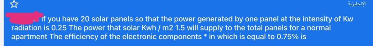 الإنجليزية
If you have 20 solar panels so that the power generated by one panel at the intensity of Kw
radiation is 0.25 The power that solar Kwh / m2 1.5 will supply to the total panels for a normal
apartment The efficiency of the electronic components * in which is equal to 0.75% is
