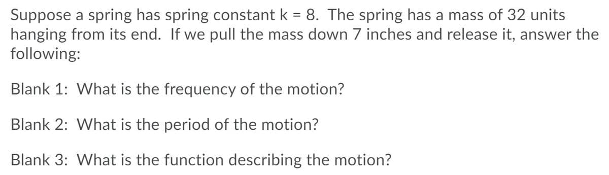 Suppose a spring has spring constant k = 8. The spring has a mass of 32 units
hanging from its end. If we pull the mass down 7 inches and release it, answer the
following:
Blank 1: What is the frequency of the motion?
Blank 2: What is the period of the motion?
Blank 3: What is the function describing the motion?
