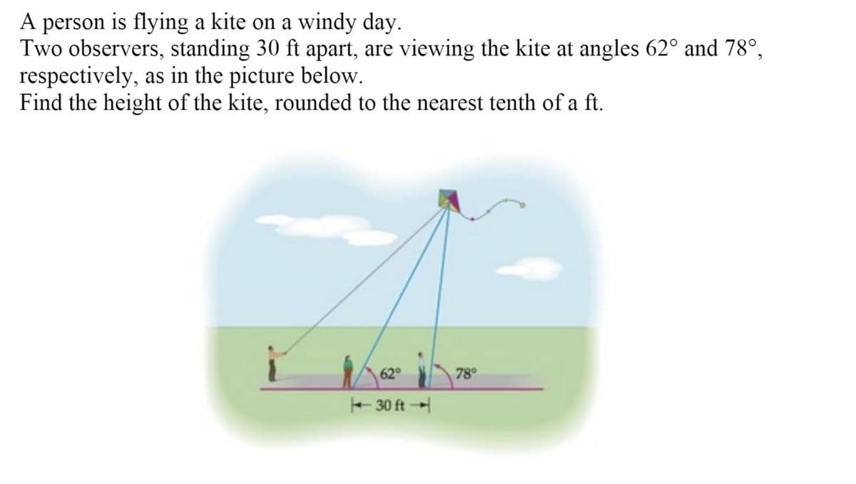 A person is flying a kite on a windy day.
Two observers, standing 30 ft apart, are viewing the kite at angles 62° and 78°,
respectively, as in the picture below.
Find the height of the kite, rounded to the nearest tenth of a ft.
62
78°
E 30 ft
