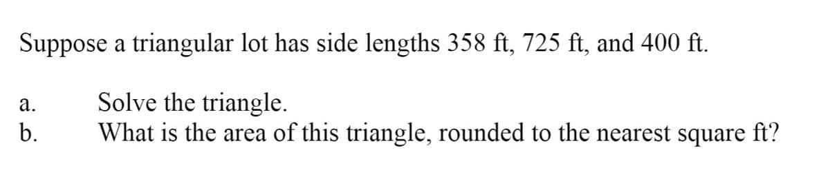 Suppose a triangular lot has side lengths 358 ft, 725 ft, and 400 ft.
Solve the triangle.
What is the area of this triangle, rounded to the nearest square ft?
а.
b.
