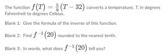 The function f (T) =; (T- 32) converts a temperature, T, in degrees
Fahrenheit to degrees Celsius.
%3D
Blank 1: Give the formula of the inverse of this function.
Blank 2: Find f(20) rounded to the nearest tenth.
Blank 3: In words, what does f (20) tell you?
