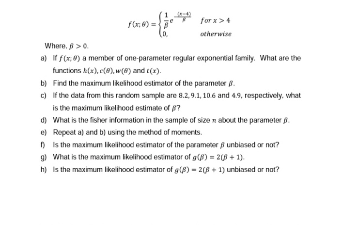 1
f(x: 0)=B
e
(x-4)
for x > 4
otherwise
Where, ß > 0.
a) If f(x; 0) a member of one-parameter regular exponential family. What are the
functions h(x), c(0), w(0) and t(x).
b)
Find the maximum likelihood estimator of the parameter B.
c) If the data from this random sample are 8.2, 9.1, 10.6 and 4.9, respectively, what
is the maximum likelihood estimate of ?
d) What is the fisher information in the sample of size n about the parameter B.
e) Repeat a) and b) using the method of moments.
f) Is the maximum likelihood estimator of the parameter ß unbiased or not?
g) What is the maximum likelihood estimator of g (B) = 2(B + 1).
h) Is the maximum likelihood estimator of g (B) = 2(3+1) unbiased or not?