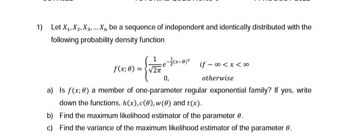 1) Let X₁, X₂, X3,... X, be a sequence of independent and identically distributed with the
following probability density function
f(x; 0)=√2π
ze=(x-0)²
0,
a) Is f(x; 0) a member of one-parameter regular exponential family? If yes, write
down the functions, h(x),c(0), w(0) and t(x).
b)
Find the maximum likelihood estimator of the parameter 0.
c) Find the variance of the maximum likelihood estimator of the parameter 0.
if -∞0 < x < 00
otherwise