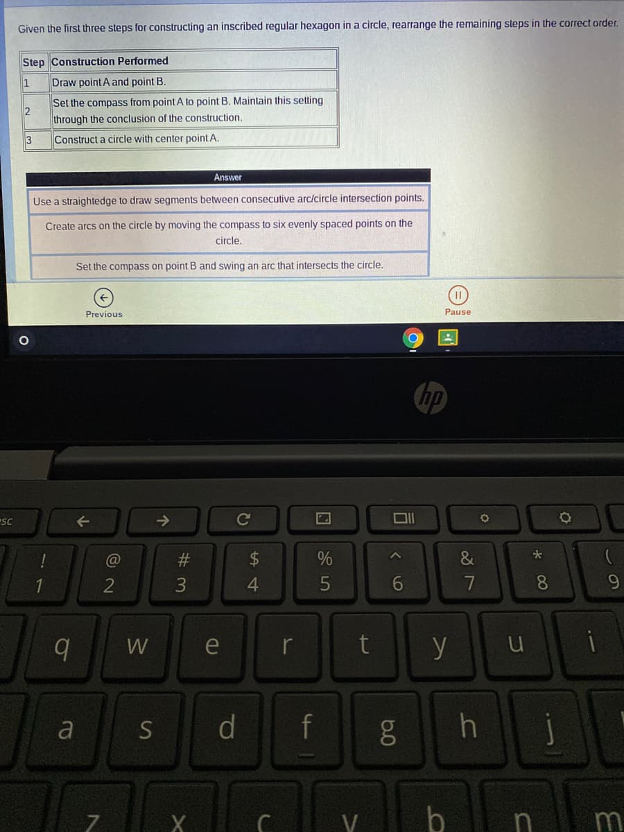 Given the first three steps for constructing an inscribed regular hexagon in a circle, rearrange the remaining steps in the correct order.
Step Construction Performed
1
Draw point A and point B.
Set the compass from point A to point B. Maintain this setting
2
through the conclusion of the construction.
3
Construct a circle with center point A.
Answer
Use a straightedge to draw segments between consecutive arc/circle intersection points.
Create arcs on the circle by moving the compass to six evenly spaced points on the
circle.
Set the compass on point B and swing an arc that intersects the circle.
Previous
Pause
hp
->
Cc
&
2
4.
6
7
8.
W
y u
e
r
a S
d
f
h j
V
b
m
7.
