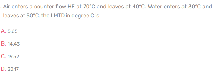 . Air enters a counter flow HE at 70°C and leaves at 40°C. Water enters at 30°C and
leaves at 50°C, the LMTD in degree C is
А. 5.65
В. 14.43
С. 19.52
D. 20.17
