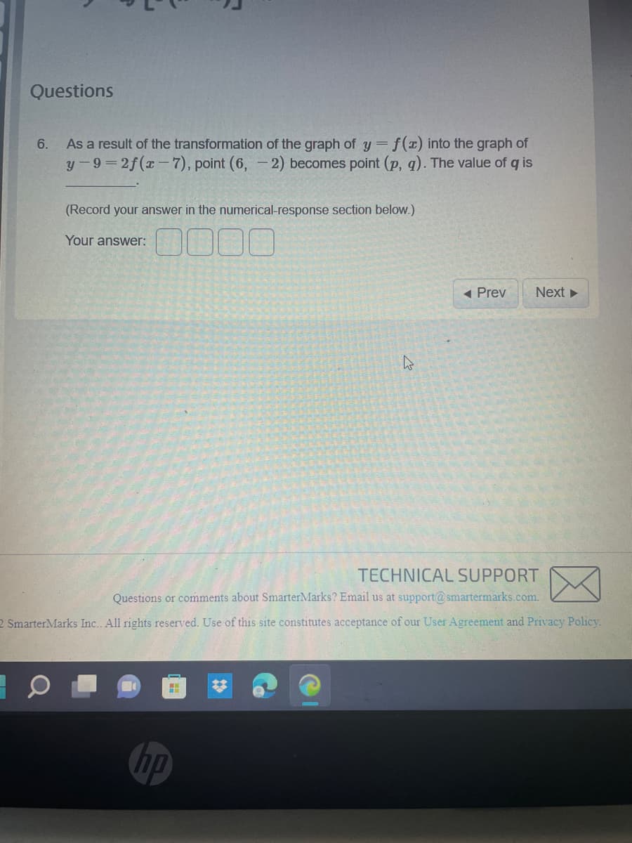 Questions
6.
As a result of the transformation of the graph of y = f(x) into the graph of
y-9=2f(x-7), point (6, -2) becomes point (p, q). The value of q is
(Record your answer in the numerical-response section below.)
Your answer:
H
◄ Prev
TECHNICAL SUPPORT
Questions or comments about SmarterMarks? Email us at support@smartermarks.com.
2 SmarterMarks Inc. All rights reserved. Use of this site constitutes acceptance of our User Agreement and Privacy Policy.
hp
Next ►